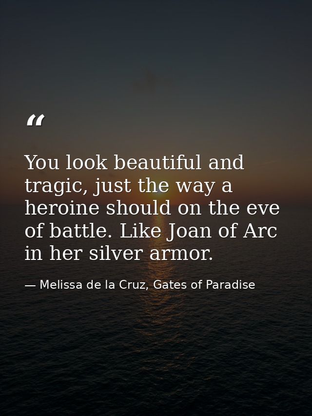 You look beautiful and tragic, just the way a heroine should on the eve of battle. Like Joan of Arc in her silver armor. — Melissa de la Cruz, Gates of Paradise