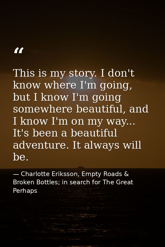This is my story. I don't know where I'm going, but I know I'm going somewhere beautiful, and I know I'm on my way... It — Charlotte Eriksson, Empty Roads & Broken Bottles; in search for The Great Perhaps