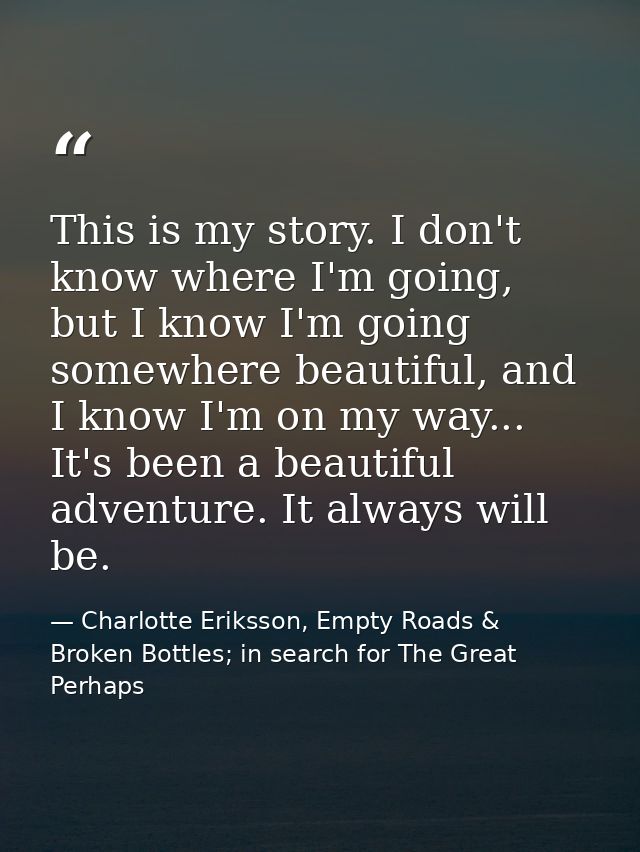 This is my story. I don't know where I'm going, but I know I'm going somewhere beautiful, and I know I'm on my way... It — Charlotte Eriksson, Empty Roads & Broken Bottles; in search for The Great Perhaps