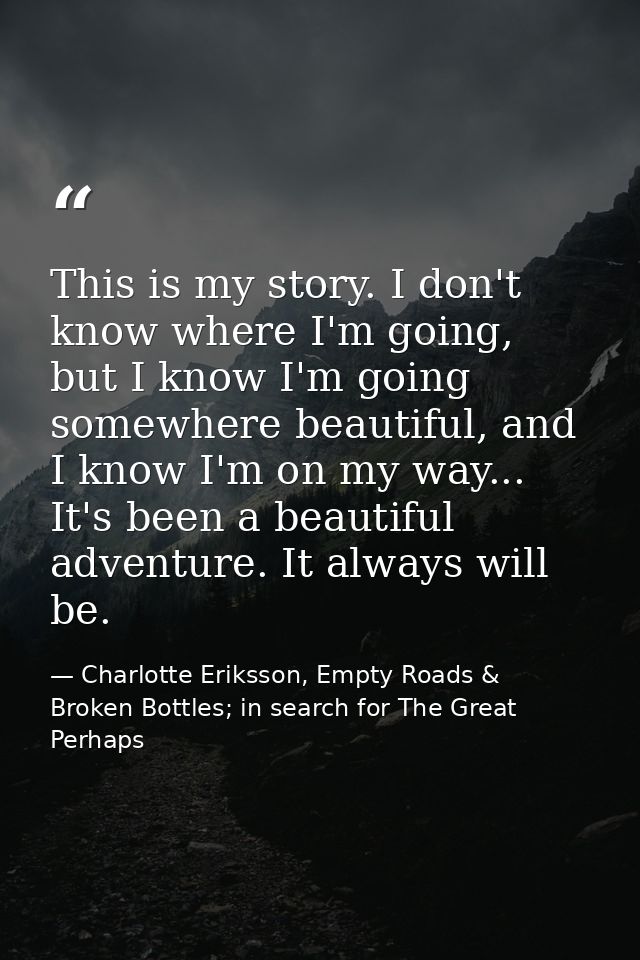 This is my story. I don't know where I'm going, but I know I'm going somewhere beautiful, and I know I'm on my way... It — Charlotte Eriksson, Empty Roads & Broken Bottles; in search for The Great Perhaps