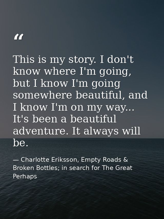 This is my story. I don't know where I'm going, but I know I'm going somewhere beautiful, and I know I'm on my way... It — Charlotte Eriksson, Empty Roads & Broken Bottles; in search for The Great Perhaps
