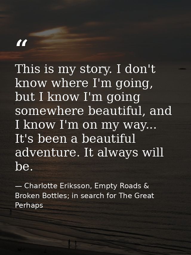 This is my story. I don't know where I'm going, but I know I'm going somewhere beautiful, and I know I'm on my way... It — Charlotte Eriksson, Empty Roads & Broken Bottles; in search for The Great Perhaps