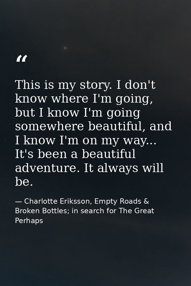 This is my story. I don't know where I'm going, but I know I'm going somewhere beautiful, and I know I'm on my way... It — Charlotte Eriksson, Empty Roads & Broken Bottles; in search for The Great Perhaps