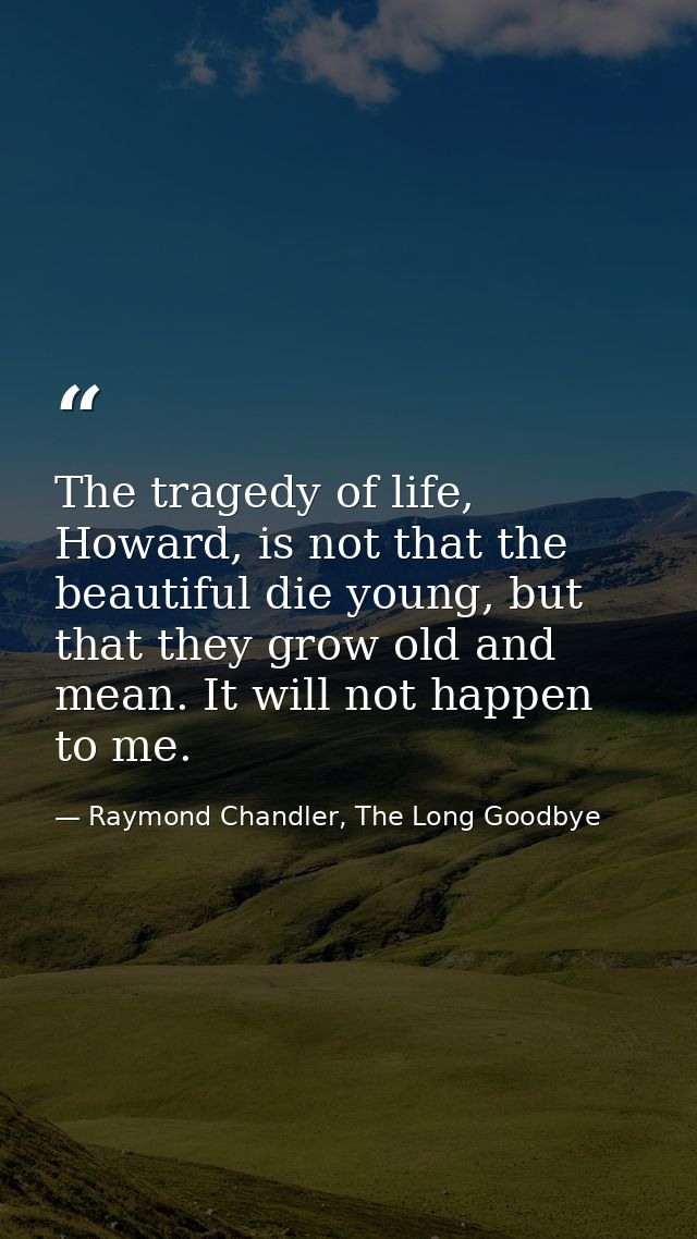 The tragedy of life, Howard, is not that the beautiful die young, but that they grow old and mean. It will not happen to — Raymond Chandler, The Long Goodbye
