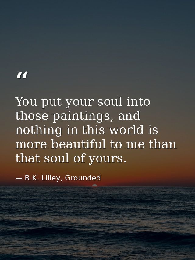 You put your soul into those paintings, and nothing in this world is more beautiful to me than that soul of yours. — R.K. Lilley, Grounded