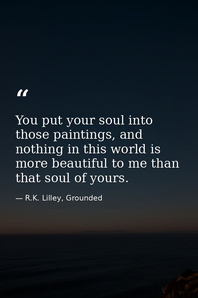 You put your soul into those paintings, and nothing in this world is more beautiful to me than that soul of yours. — R.K. Lilley, Grounded
