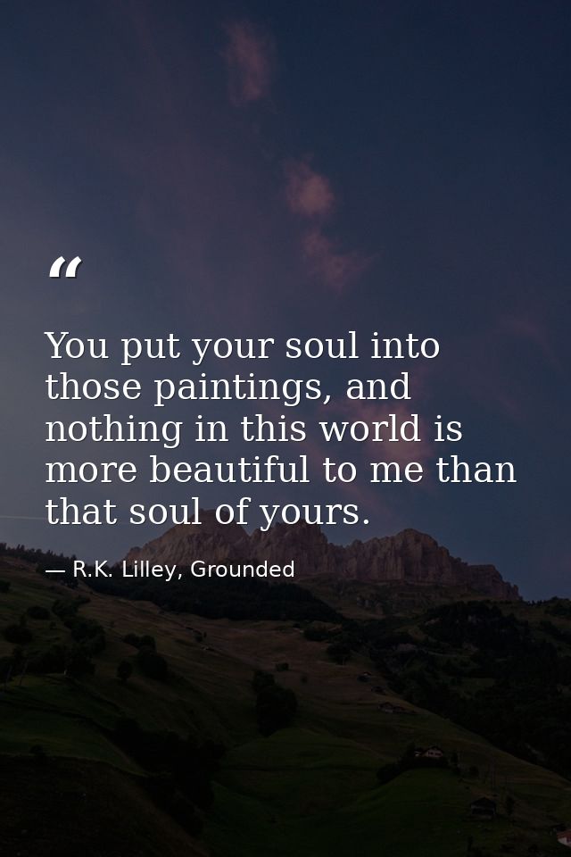 You put your soul into those paintings, and nothing in this world is more beautiful to me than that soul of yours. — R.K. Lilley, Grounded