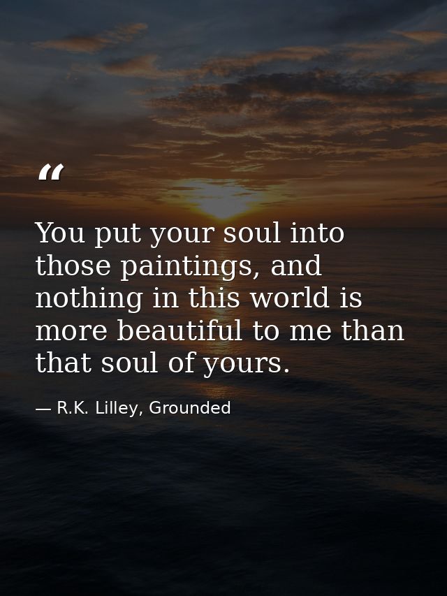 You put your soul into those paintings, and nothing in this world is more beautiful to me than that soul of yours. — R.K. Lilley, Grounded