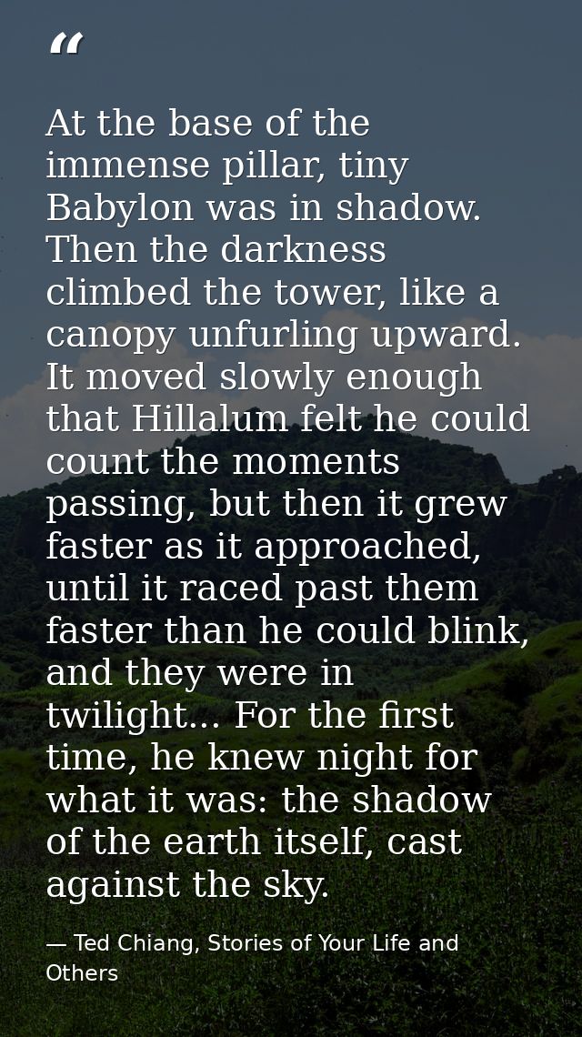 At the base of the immense pillar, tiny Babylon was in shadow. Then the darkness climbed the tower, like a canopy unfurl — Ted Chiang, Stories of Your Life and Others
