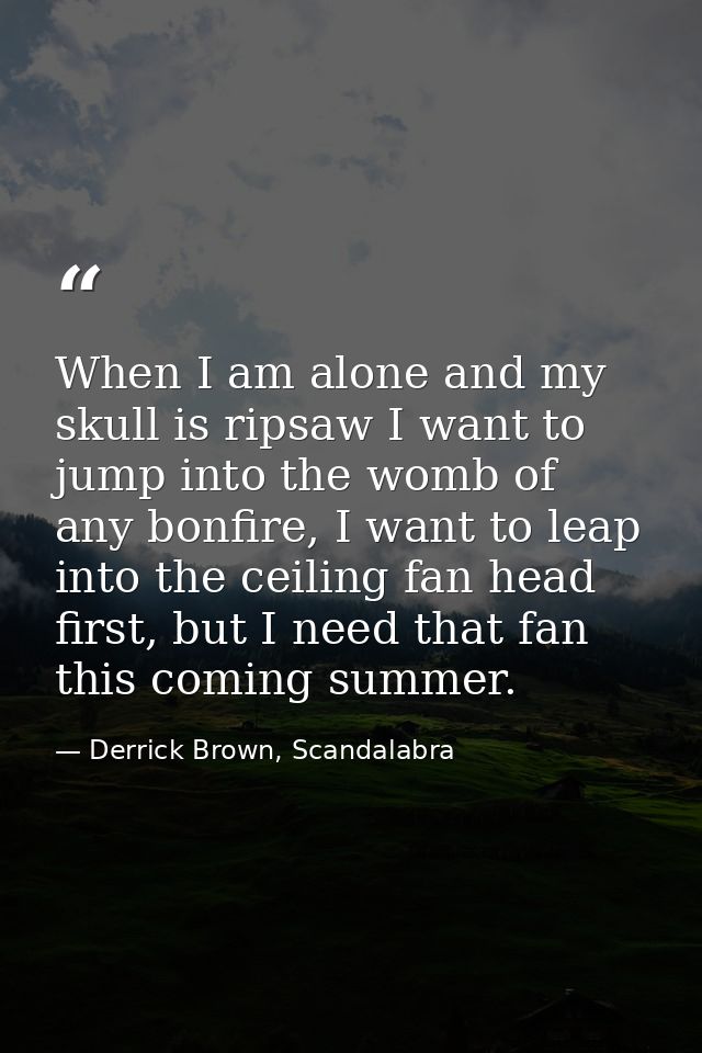 When I am alone and my skull is ripsaw I want to jump into the womb of any bonfire, I want to leap into the ceiling fan  — Derrick Brown, Scandalabra