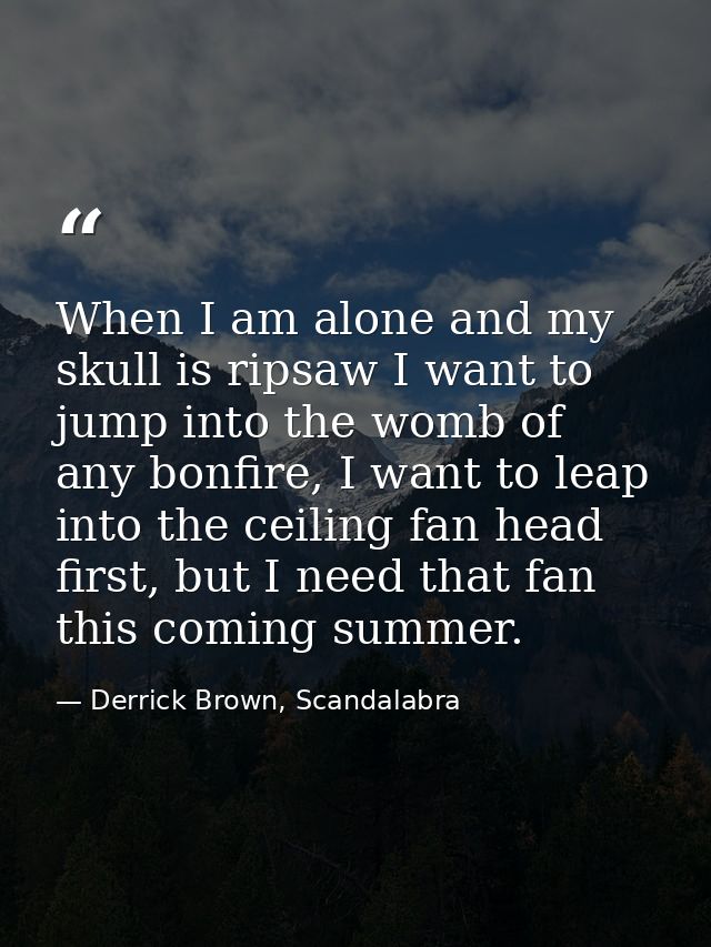 When I am alone and my skull is ripsaw I want to jump into the womb of any bonfire, I want to leap into the ceiling fan  — Derrick Brown, Scandalabra