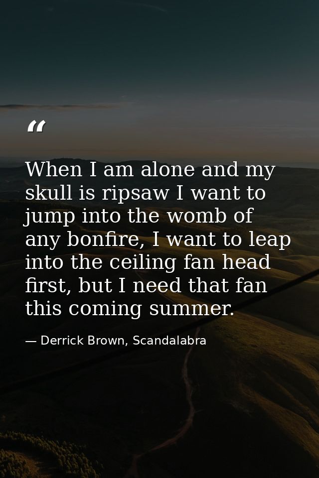 When I am alone and my skull is ripsaw I want to jump into the womb of any bonfire, I want to leap into the ceiling fan  — Derrick Brown, Scandalabra