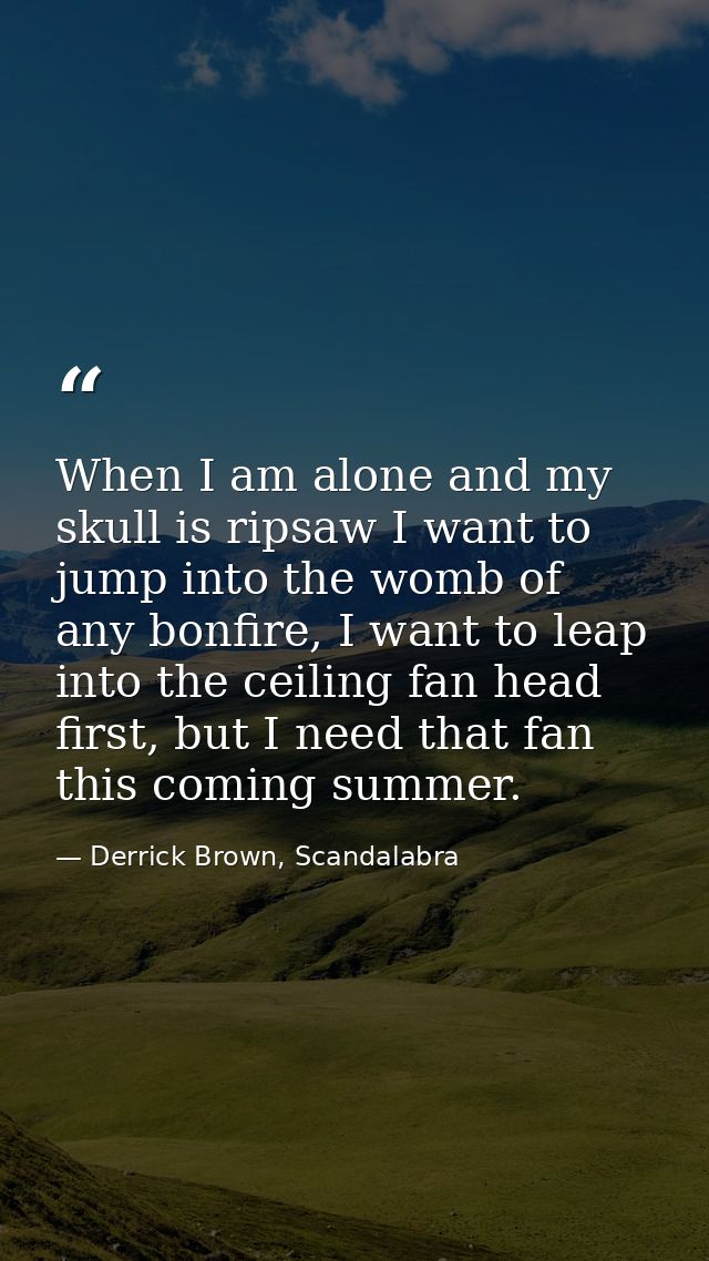 When I am alone and my skull is ripsaw I want to jump into the womb of any bonfire, I want to leap into the ceiling fan  — Derrick Brown, Scandalabra