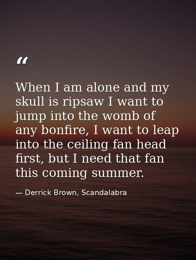 When I am alone and my skull is ripsaw I want to jump into the womb of any bonfire, I want to leap into the ceiling fan  — Derrick Brown, Scandalabra