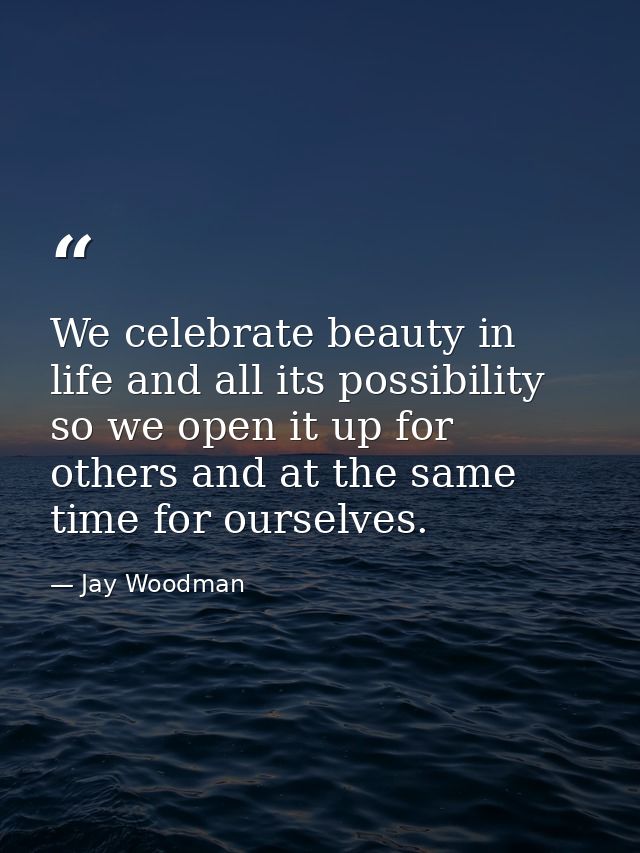 We celebrate beauty in life and all its possibility so we open it up for others and at the same time for ourselves. — Jay Woodman