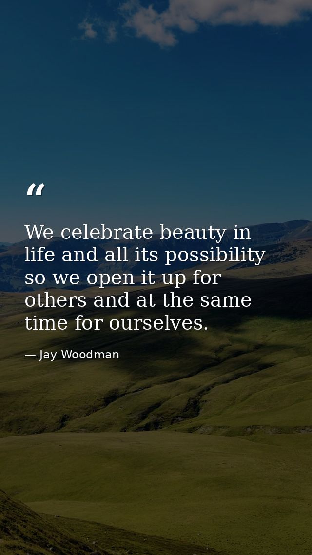 We celebrate beauty in life and all its possibility so we open it up for others and at the same time for ourselves. — Jay Woodman