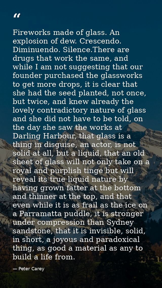 Fireworks made of glass. An explosion of dew. Crescendo. Diminuendo. Silence.There are drugs that work the same, and whi — Peter Carey