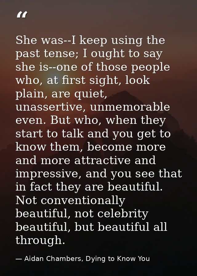 She was--I keep using the past tense; I ought to say she is--one of those people who, at first sight, look plain, are qu — Aidan Chambers, Dying to Know You