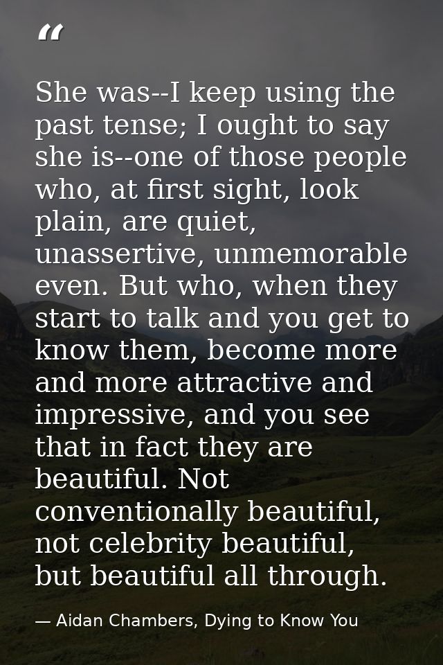 She was--I keep using the past tense; I ought to say she is--one of those people who, at first sight, look plain, are qu — Aidan Chambers, Dying to Know You