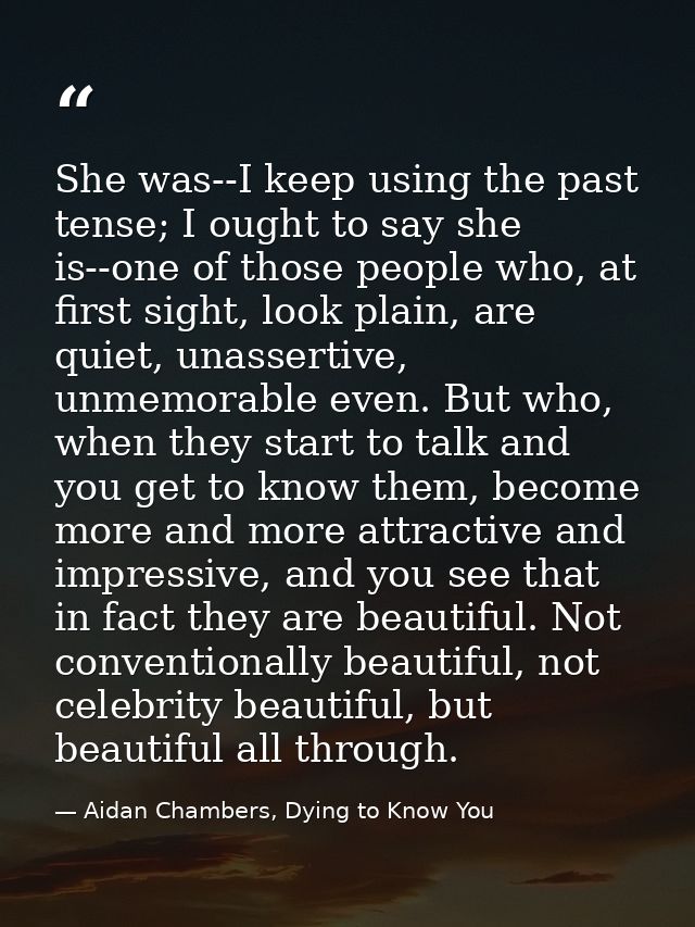 She was--I keep using the past tense; I ought to say she is--one of those people who, at first sight, look plain, are qu — Aidan Chambers, Dying to Know You