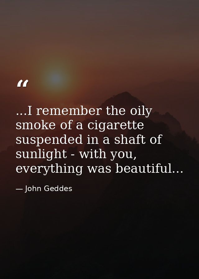 ...I remember the oily smoke of a cigarette suspended in a shaft of sunlight - with you, everything was beautiful... — John Geddes