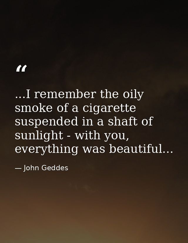 ...I remember the oily smoke of a cigarette suspended in a shaft of sunlight - with you, everything was beautiful... — John Geddes