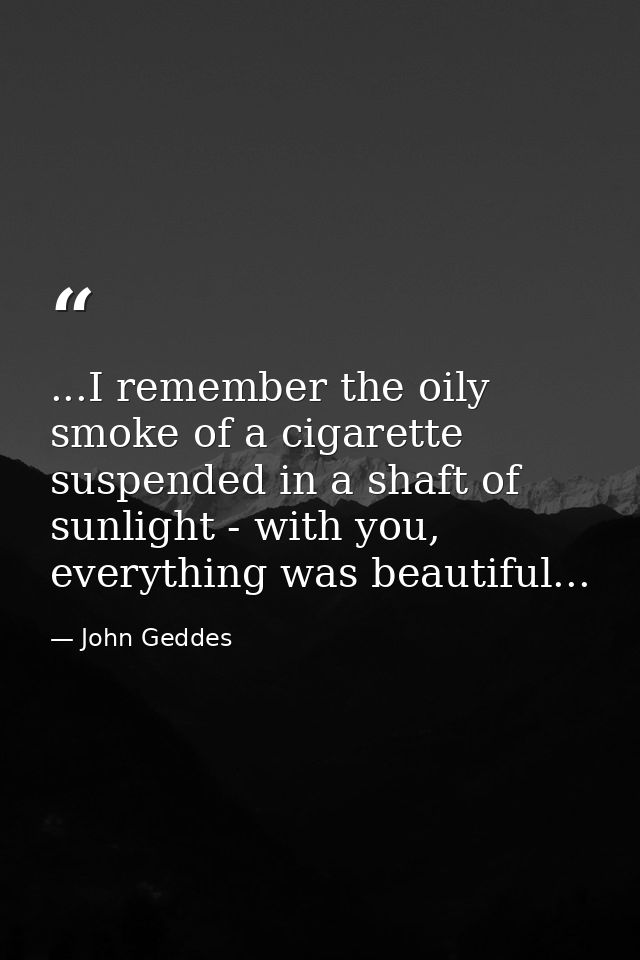 ...I remember the oily smoke of a cigarette suspended in a shaft of sunlight - with you, everything was beautiful... — John Geddes