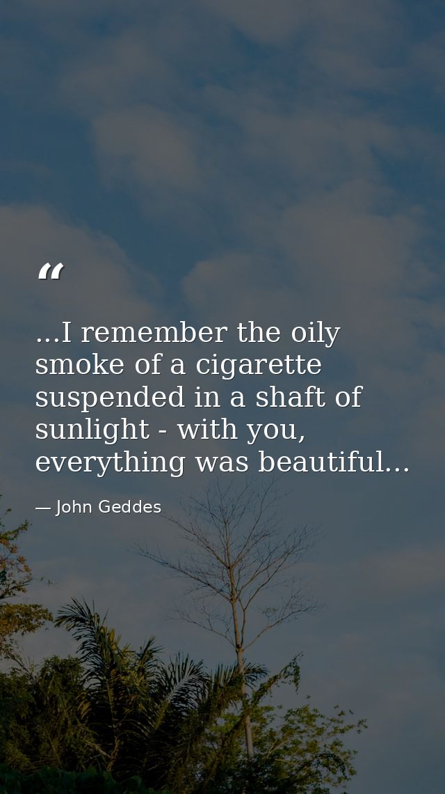 ...I remember the oily smoke of a cigarette suspended in a shaft of sunlight - with you, everything was beautiful... — John Geddes