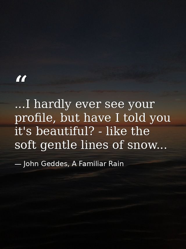 ...I hardly ever see your profile, but have I told you it's beautiful? - like the soft gentle lines of snow... — John Geddes, A Familiar Rain