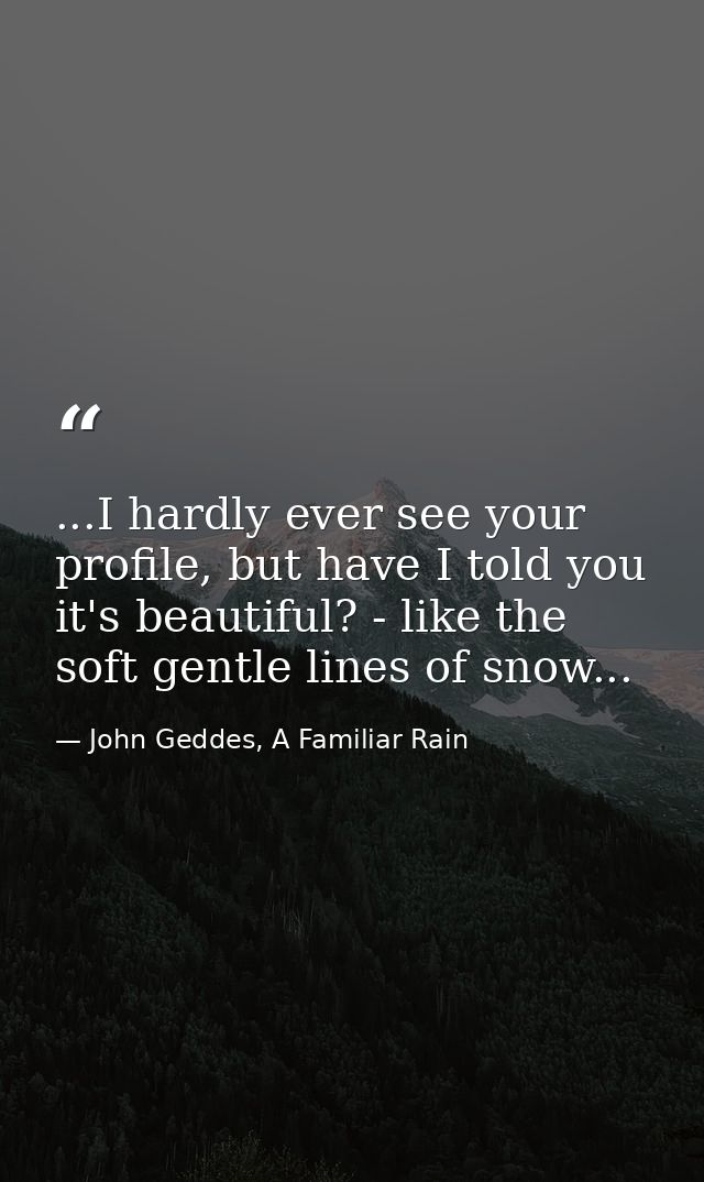 ...I hardly ever see your profile, but have I told you it's beautiful? - like the soft gentle lines of snow... — John Geddes, A Familiar Rain