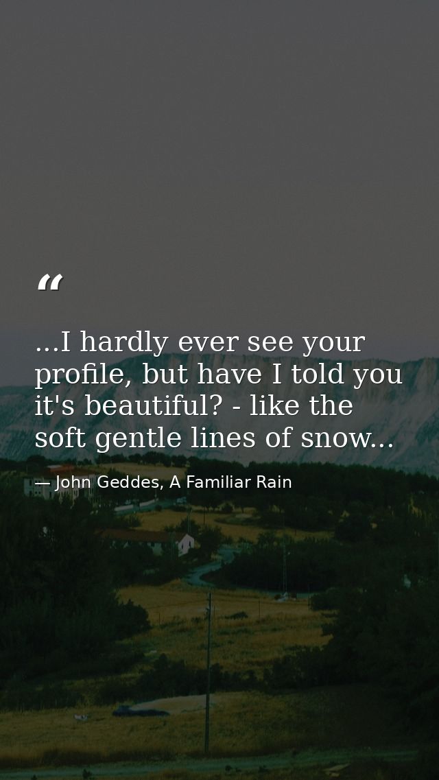 ...I hardly ever see your profile, but have I told you it's beautiful? - like the soft gentle lines of snow... — John Geddes, A Familiar Rain