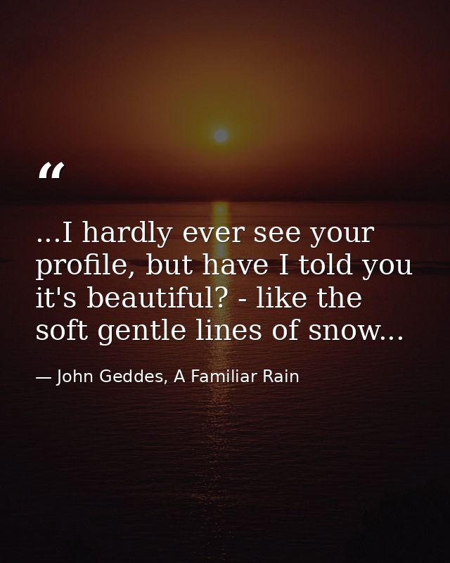 ...I hardly ever see your profile, but have I told you it's beautiful? - like the soft gentle lines of snow... — John Geddes, A Familiar Rain
