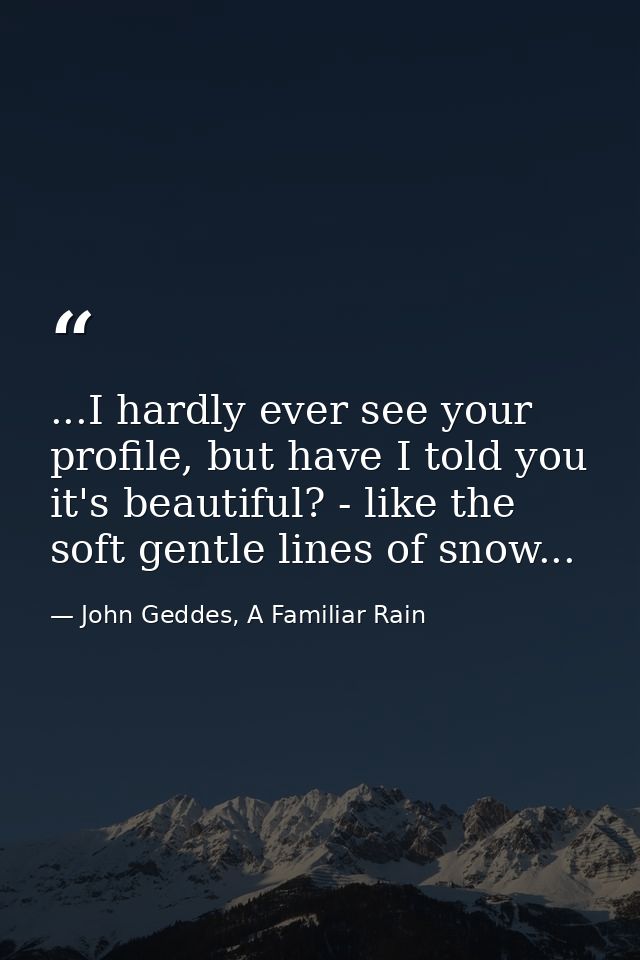 ...I hardly ever see your profile, but have I told you it's beautiful? - like the soft gentle lines of snow... — John Geddes, A Familiar Rain