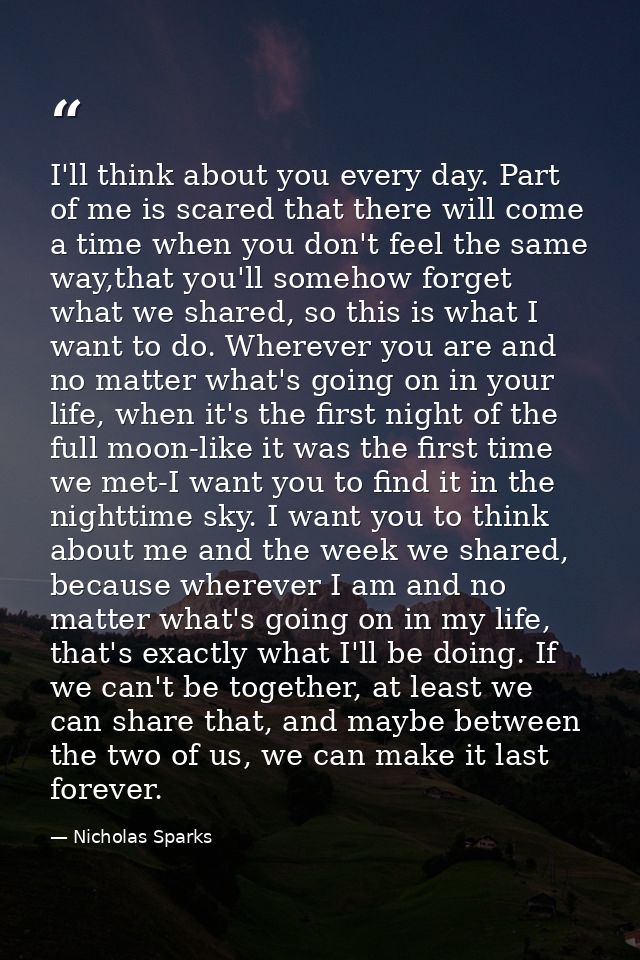 I'll think about you every day. Part of me is scared that there will come a time when you don't feel the same way,that y — Nicholas Sparks