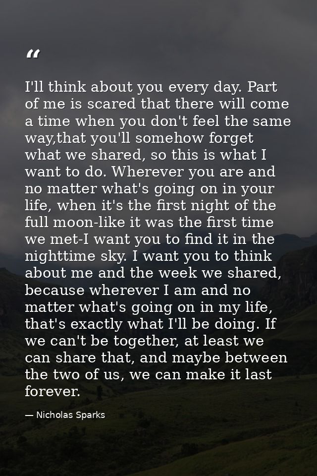 I'll think about you every day. Part of me is scared that there will come a time when you don't feel the same way,that y — Nicholas Sparks