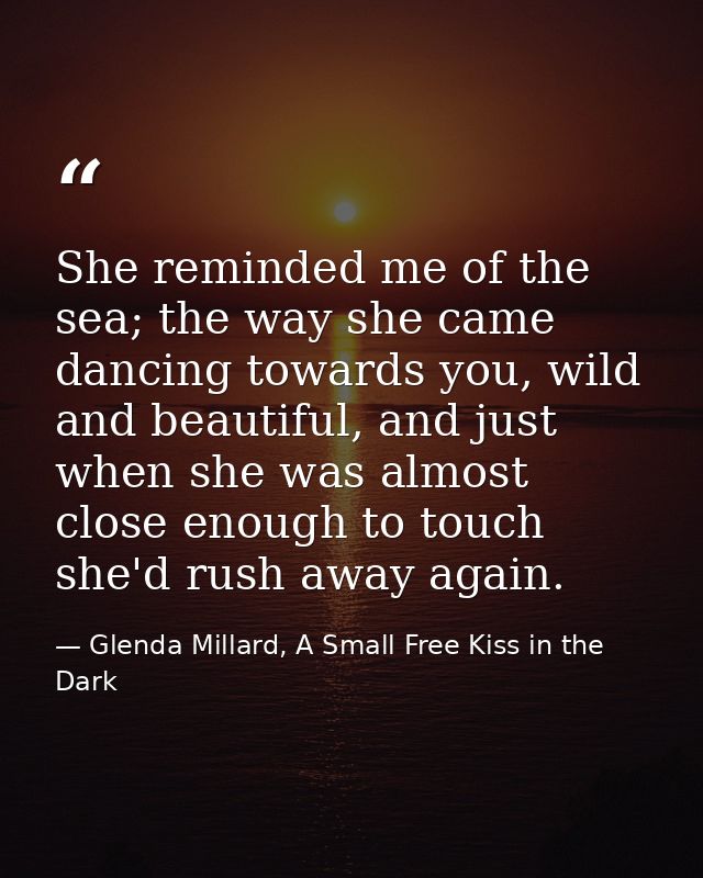 She reminded me of the sea; the way she came dancing towards you, wild and beautiful, and just when she was almost close — Glenda Millard, A Small Free Kiss in the Dark