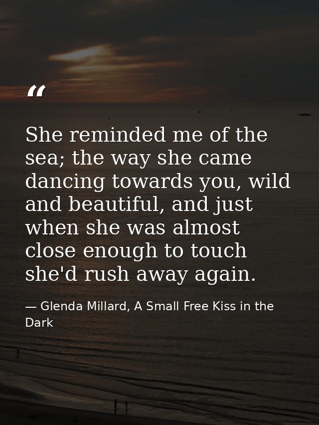 She reminded me of the sea; the way she came dancing towards you, wild and beautiful, and just when she was almost close — Glenda Millard, A Small Free Kiss in the Dark