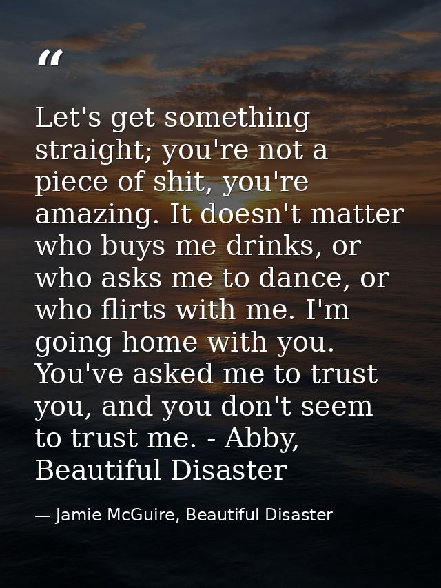 Let's get something straight; you're not a piece of shit, you're amazing. It doesn't matter who buys me drinks, or who a — Jamie McGuire, Beautiful Disaster