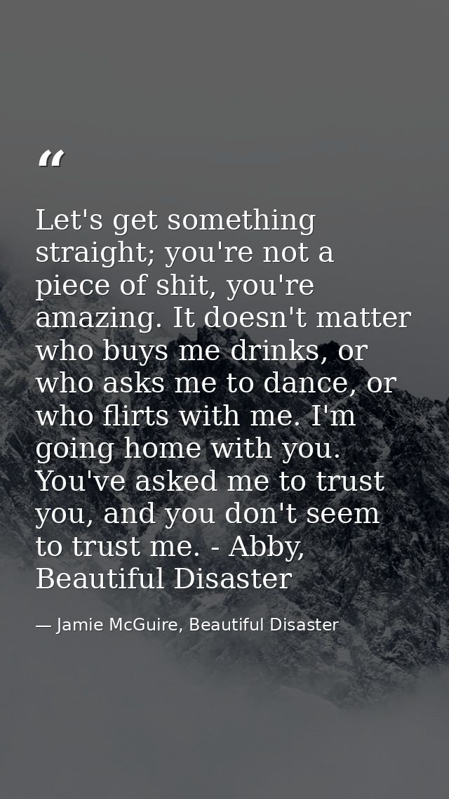 Let's get something straight; you're not a piece of shit, you're amazing. It doesn't matter who buys me drinks, or who a — Jamie McGuire, Beautiful Disaster