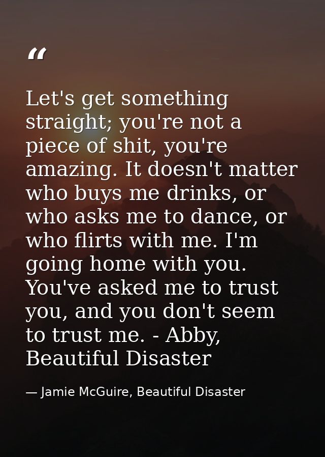 Let's get something straight; you're not a piece of shit, you're amazing. It doesn't matter who buys me drinks, or who a — Jamie McGuire, Beautiful Disaster