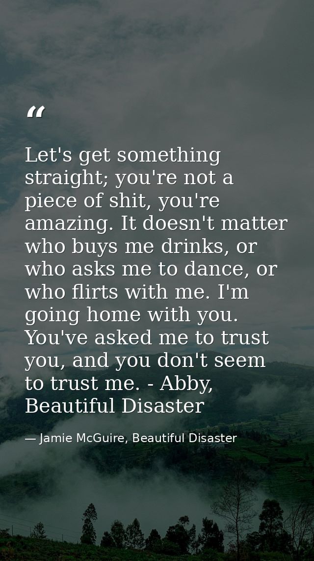 Let's get something straight; you're not a piece of shit, you're amazing. It doesn't matter who buys me drinks, or who a — Jamie McGuire, Beautiful Disaster