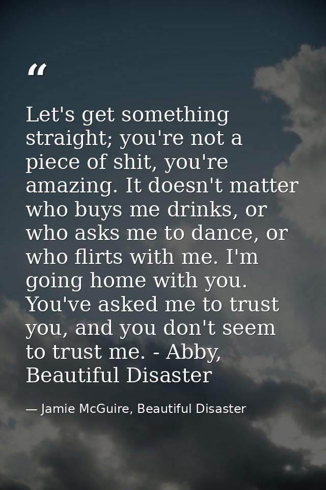 Let's get something straight; you're not a piece of shit, you're amazing. It doesn't matter who buys me drinks, or who a — Jamie McGuire, Beautiful Disaster