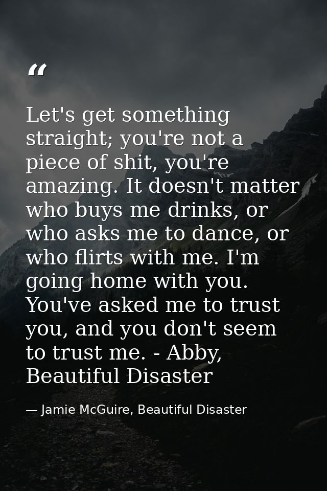Let's get something straight; you're not a piece of shit, you're amazing. It doesn't matter who buys me drinks, or who a — Jamie McGuire, Beautiful Disaster