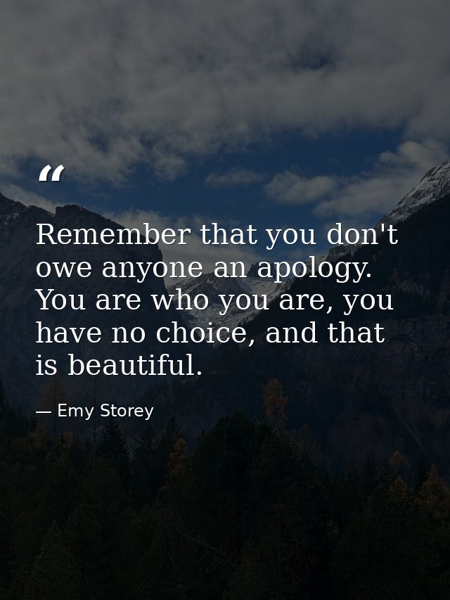Remember that you don't owe anyone an apology. You are who you are, you have no choice, and that is beautiful. — Emy Storey