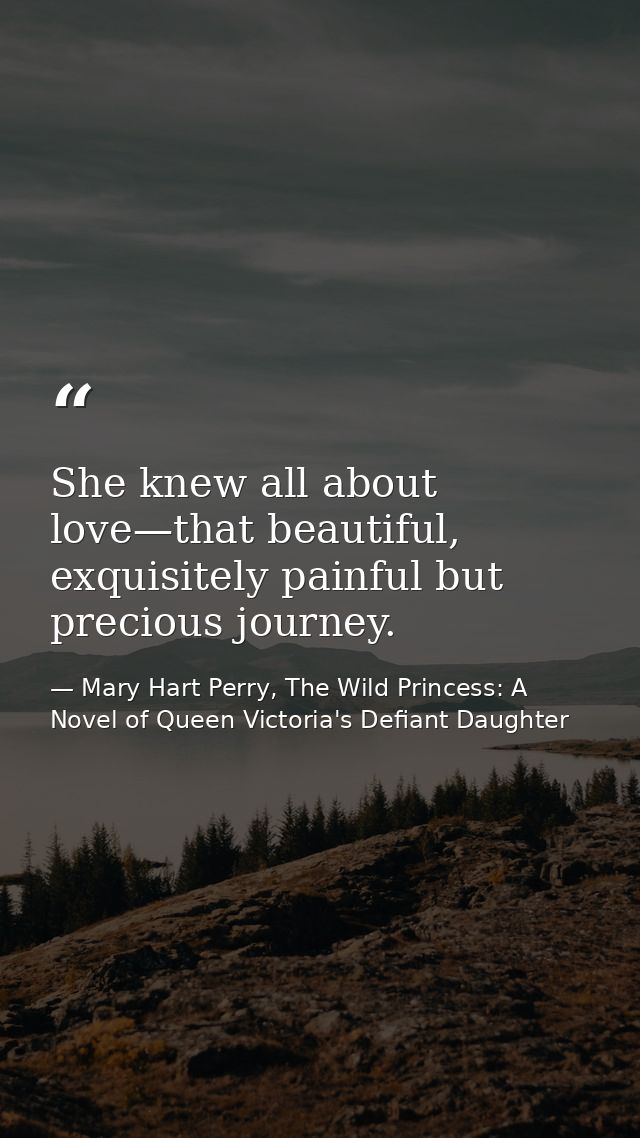 She knew all about love—that beautiful, exquisitely painful but precious journey. — Mary Hart Perry, The Wild Princess: A Novel of Queen Victoria's Defiant Daughter
