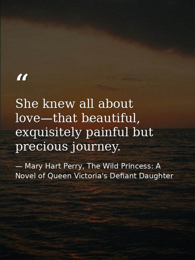 She knew all about love—that beautiful, exquisitely painful but precious journey. — Mary Hart Perry, The Wild Princess: A Novel of Queen Victoria's Defiant Daughter