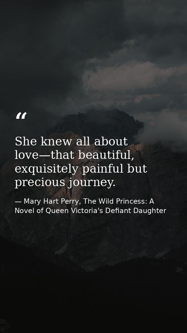She knew all about love—that beautiful, exquisitely painful but precious journey. — Mary Hart Perry, The Wild Princess: A Novel of Queen Victoria's Defiant Daughter