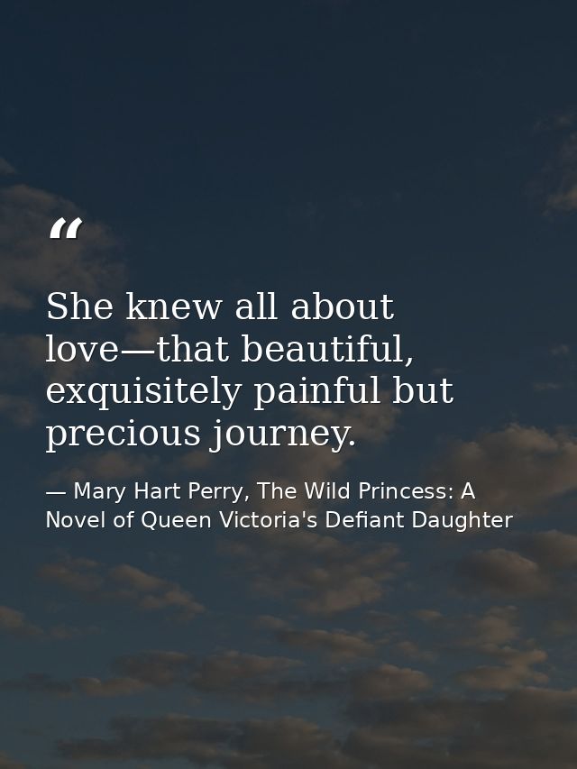 She knew all about love—that beautiful, exquisitely painful but precious journey. — Mary Hart Perry, The Wild Princess: A Novel of Queen Victoria's Defiant Daughter