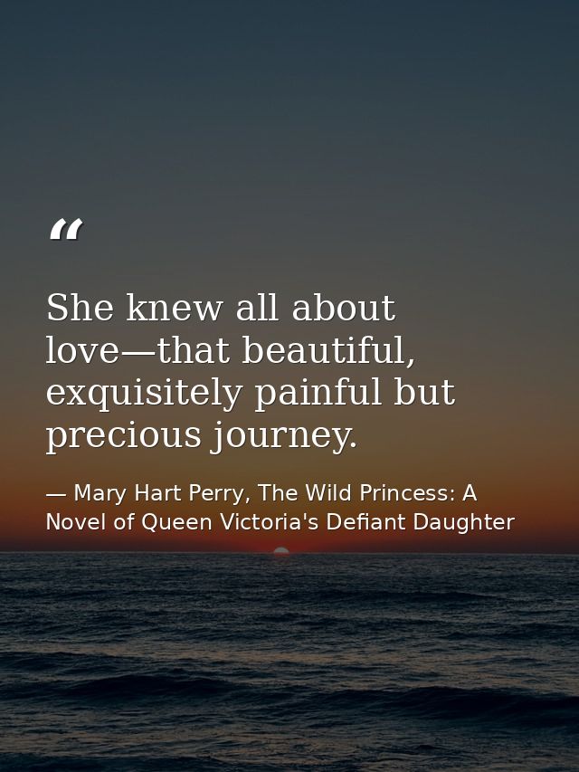 She knew all about love—that beautiful, exquisitely painful but precious journey. — Mary Hart Perry, The Wild Princess: A Novel of Queen Victoria's Defiant Daughter