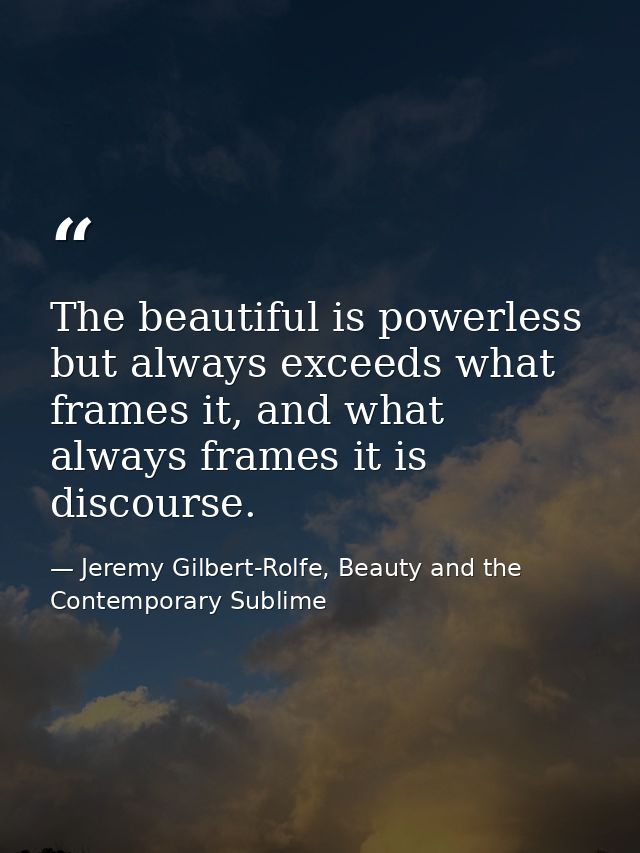 The beautiful is powerless but always exceeds what frames it, and what always frames it is discourse. — Jeremy Gilbert-Rolfe, Beauty and the Contemporary Sublime